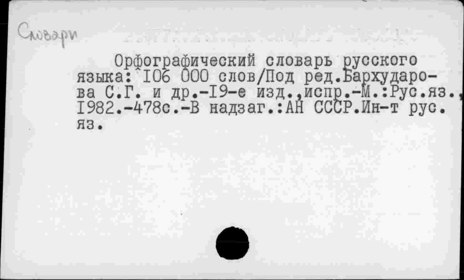 ﻿Орфографический словарь русского языка: 106 000 слов/Под ред.Бархударова С.Г. и др.-19-е изд.,испр.-М.:Рус.яз. 1982.-478с.-В надзаг.:АН СССР.Ин-т рус. яз.